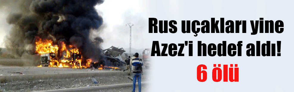Rus uçakları yine Azez’i hedef aldı! 6 ölü
