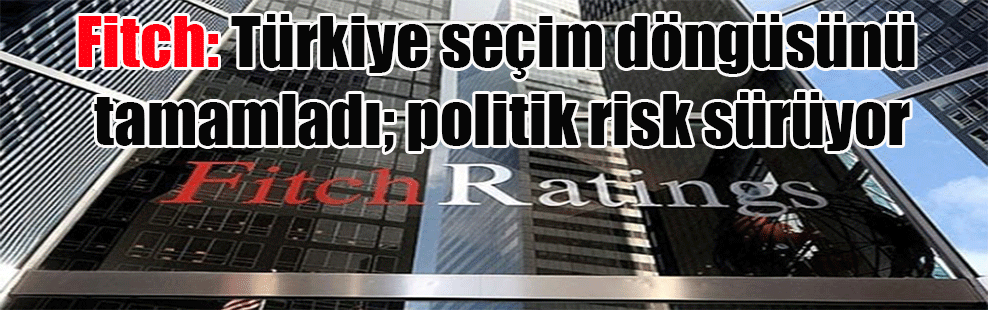Fitch: Türkiye seçim döngüsünü tamamladı; politik risk sürüyor