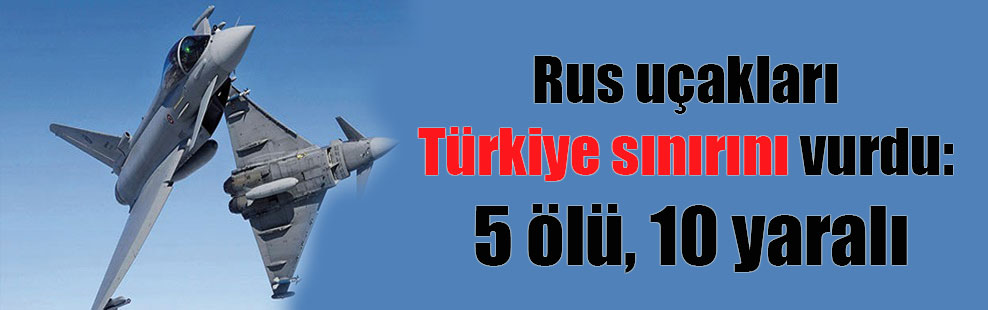 Rus uçakları Türkiye sınırını vurdu: 5 ölü, 10 yaralı