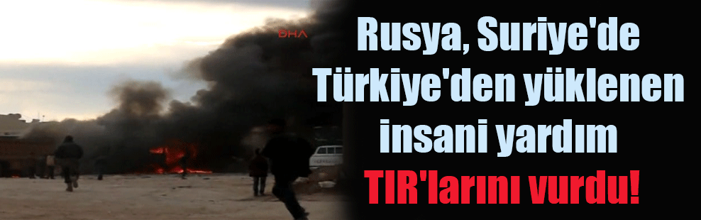 Rusya, Suriye’de Türkiye’den yüklenen insani yardım TIR’larını vurdu!
