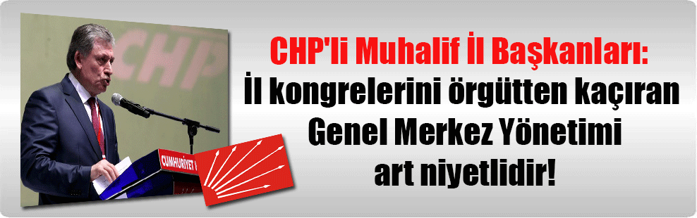 CHP’li Muhalif İl Başkanları: İl kongrelerini örgütten kaçıran Genel Merkez Yönetimi art niyetlidir!