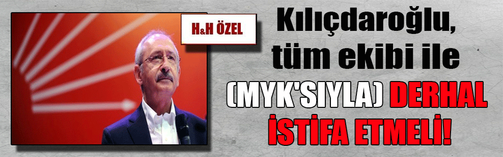 Kılıçdaroğlu, tüm ekibi ile (MYK’sıyla) derhal istifa etmeli!