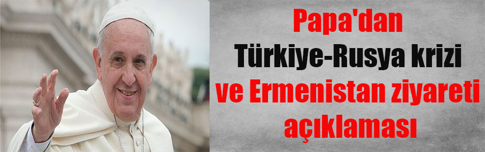 Papa’dan Türkiye-Rusya krizi ve Ermenistan ziyareti açıklaması