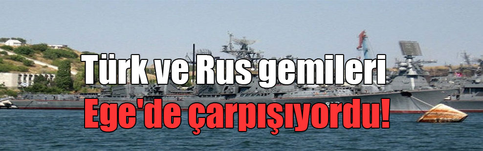Türk ve Rus gemileri Ege’de çarpışıyordu!