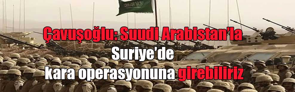 Çavuşoğlu: Suudi Arabistan’la Suriye’de kara operasyonuna girebiliriz