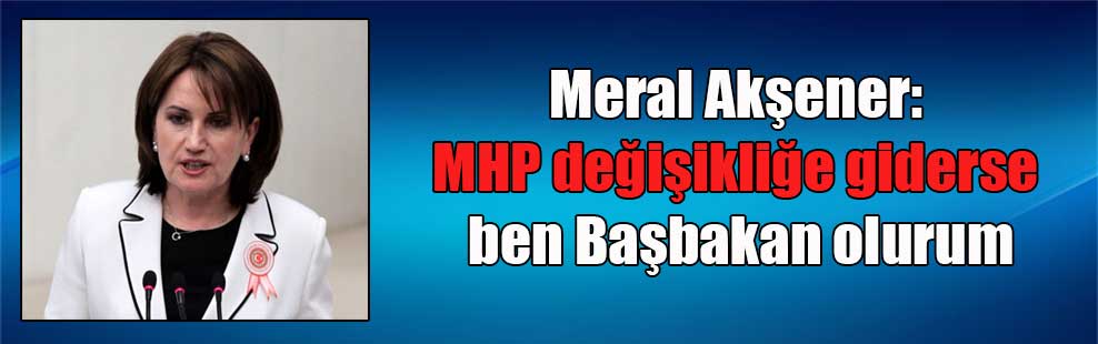 Meral Akşener: MHP değişikliğe giderse ben Başbakan olurum