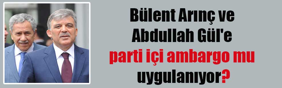 Bülent Arınç ve Abdullah Gül’e parti içi ambargo mu uygulanıyor?