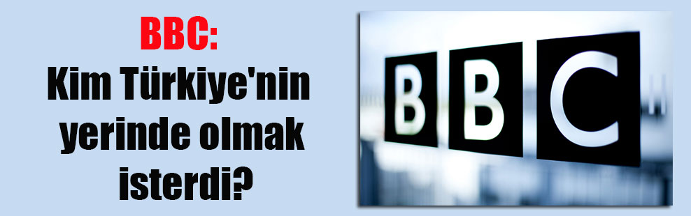 BBC: Kim Türkiye’nin yerinde olmak isterdi?