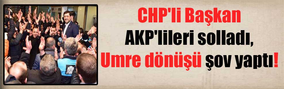 CHP’li Başkan AKP’lileri solladı, Umre dönüşü şov yaptı!