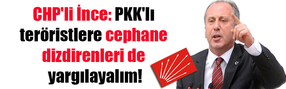 CHP’li İnce: PKK’lı teröristlere cephane dizdirenleri de yargılayalım!