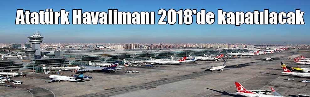 Atatürk Havalimanı 2018’de kapatılacak