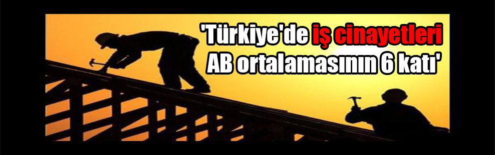 ‘Türkiye’de iş cinayetleri AB ortalamasının 6 katı’