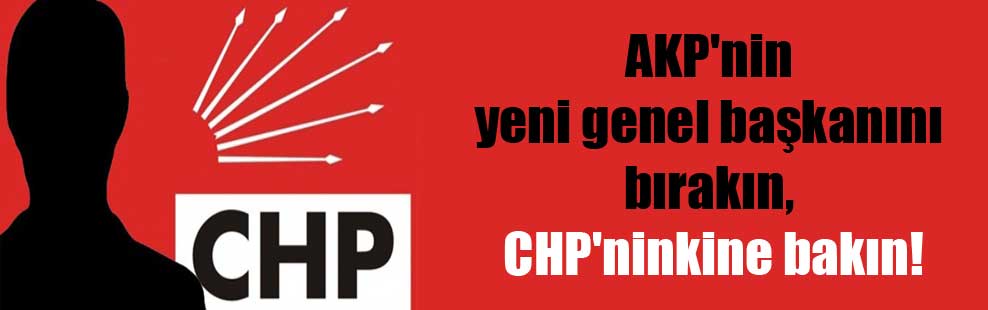 AKP’nin yeni genel başkanını bırakın, CHP’ninkine bakın!