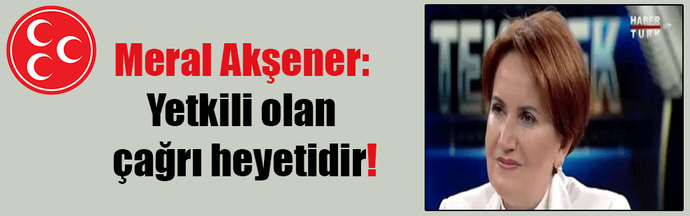 Meral Akşener: Yetkili olan çağrı heyetidir!