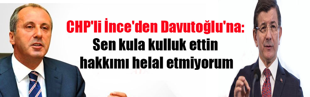 CHP’li İnce’den Davutoğlu’na: Sen kula kulluk ettin hakkımı helal etmiyorum