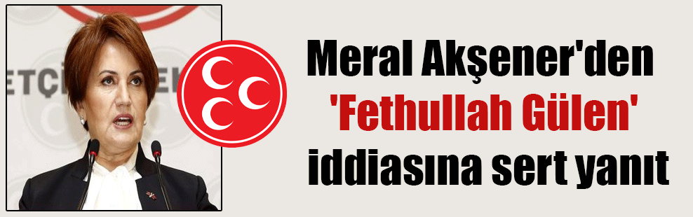 Meral Akşener’den ‘Fethullah Gülen’ iddiasına sert yanıt
