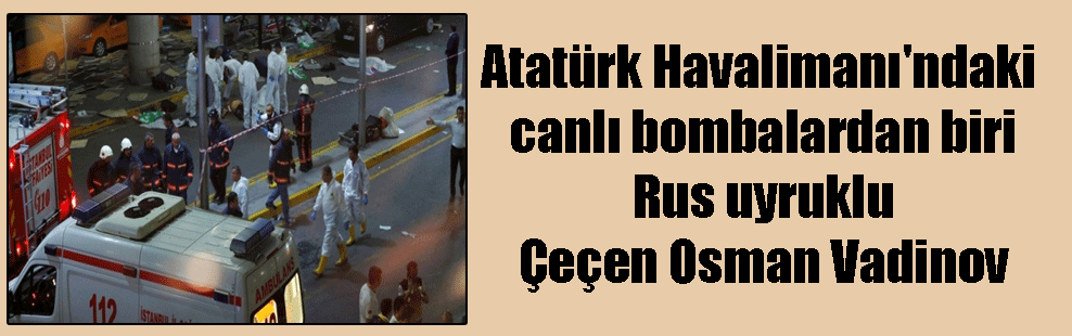 Atatürk Havalimanı’ndaki canlı bombalardan biri Rus uyruklu Çeçen Osman Vadinov