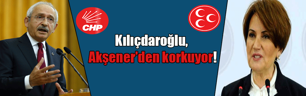 Kılıçdaroğlu, Akşener’den korkuyor!