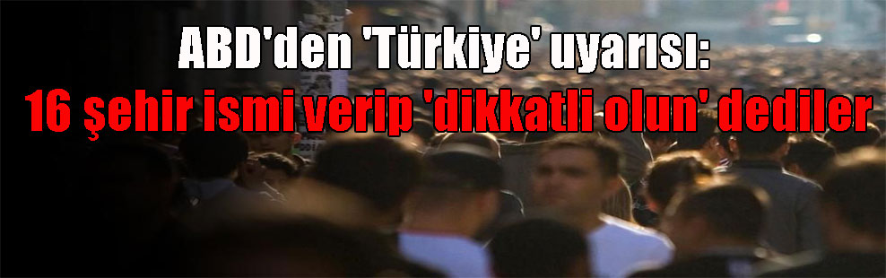 ABD’den ‘Türkiye’ uyarısı: 16 şehir ismi verip ‘dikkatli olun’ dediler