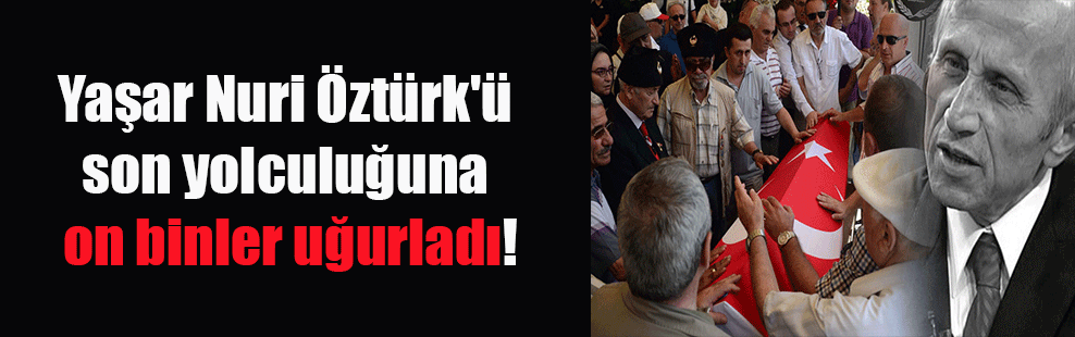 Yaşar Nuri Öztürk’ü son yolculuğuna on binler uğurladı!