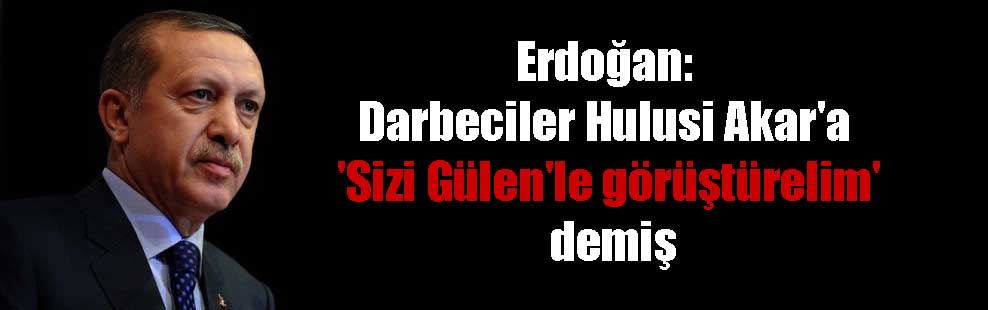 Erdoğan: Darbeciler Hulusi Akar’a ‘Sizi Gülen’le görüştürelim’ demiş