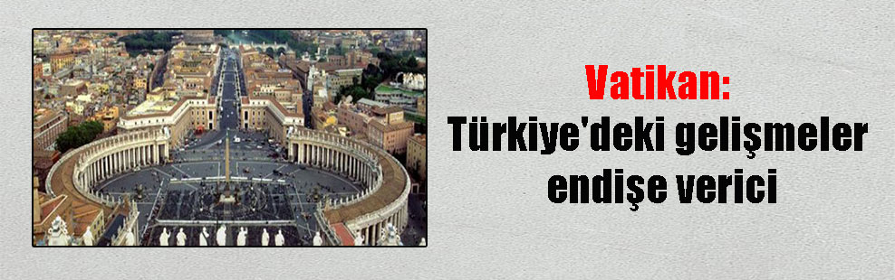 Vatikan: Türkiye’deki gelişmeler endişe verici