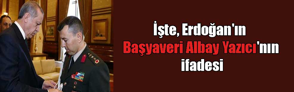 İşte, Erdoğan’ın Başyaveri Albay Yazıcı’nın ifadesi