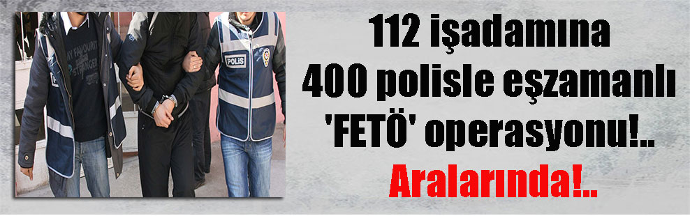 112 işadamına 400 polisle eşzamanlı ‘FETÖ’ operasyonu!.. Aralarında!..