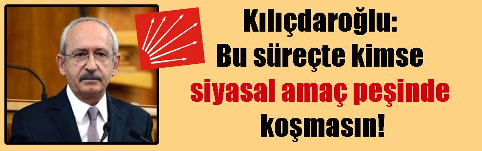 Kılıçdaroğlu: Bu süreçte kimse siyasal amaç peşinde koşmasın!