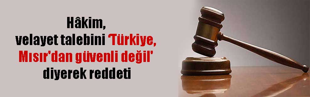 Hâkim, velayet talebini ‘Türkiye, Mısır’dan güvenli değil’ diyerek reddeti