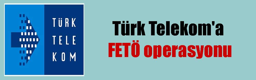 Türk Telekom’a FETÖ operasyonu