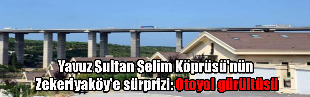 Yavuz Sultan Selim Köprüsü’nün Zekeriyaköy’e sürprizi: Otoyol gürültüsü