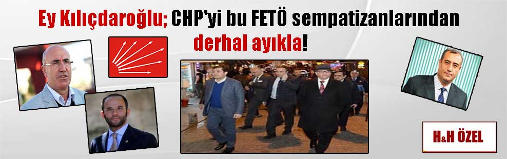 Ey Kılıçdaroğlu; CHP’yi bu FETÖ sempatizanlarından derhal ayıkla!