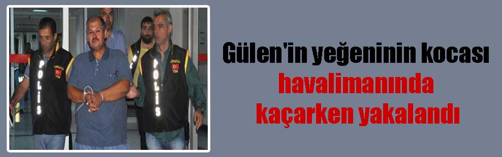 Gülen’in yeğeninin kocası havalimanında kaçarken yakalandı