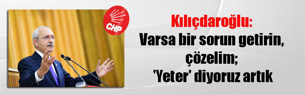 Kılıçdaroğlu: Varsa bir sorun getirin, çözelim; ‘Yeter’ diyoruz artık