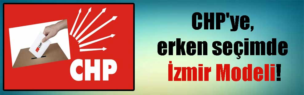 CHP’ye, erken seçimde İzmir Modeli!