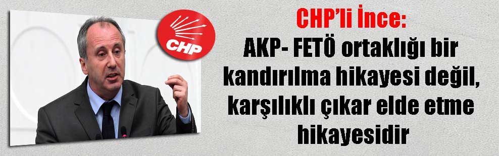 CHP’li İnce: AKP- FETÖ ortaklığı bir kandırılma hikayesi değil, karşılıklı çıkar elde etme hikayesidir