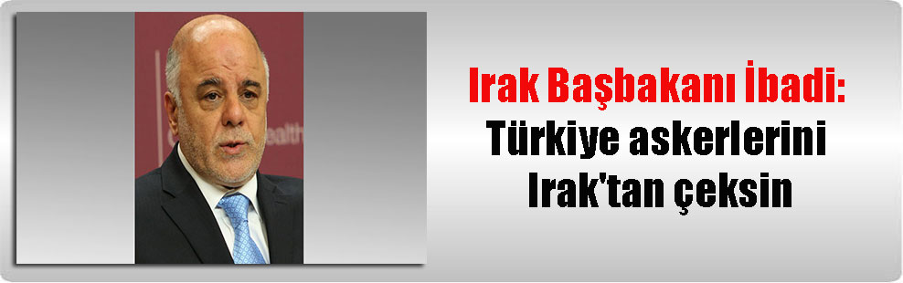 Irak Başbakanı İbadi: Türkiye askerlerini Irak’tan çeksin