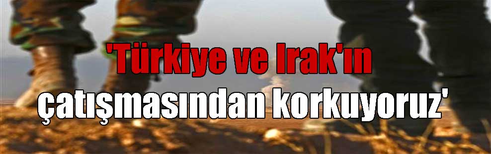 ‘Türkiye ve Irak’ın çatışmasından korkuyoruz’