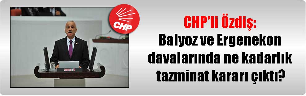 CHP’li Özdiş: Balyoz ve Ergenekon davalarında ne kadarlık tazminat kararı çıktı?