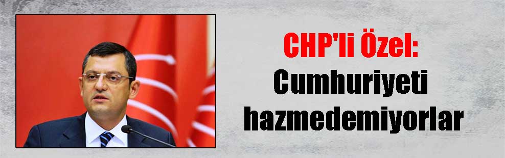 CHP’li Özel: Cumhuriyeti hazmedemiyorlar