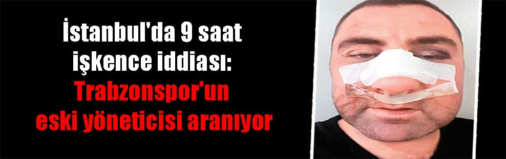 İstanbul’da 9 saat işkence iddiası: Trabzonspor’un eski yöneticisi aranıyor