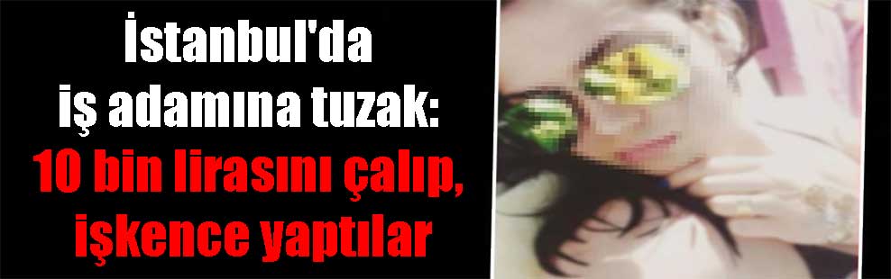 İstanbul’da iş adamına tuzak: 10 bin lirasını çalıp, işkence yaptılar