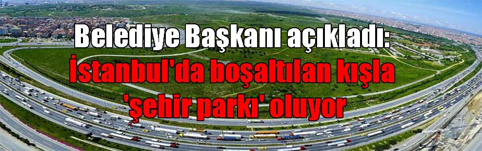 Belediye Başkanı açıkladı: İstanbul’da boşaltılan kışla ‘şehir parkı’ oluyor