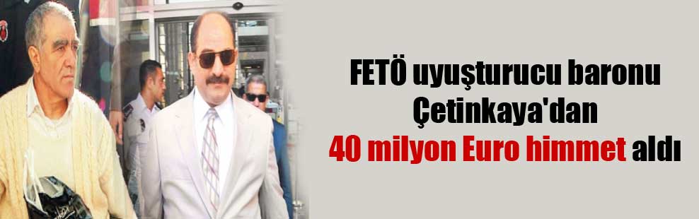 FETÖ uyuşturucu baronu Çetinkaya’dan 40 milyon Euro himmet aldı