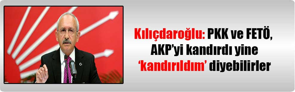 Kılıçdaroğlu: PKK ve FETÖ, AKP’yi kandırdı yine’ kandırıldım’ diyebilirler