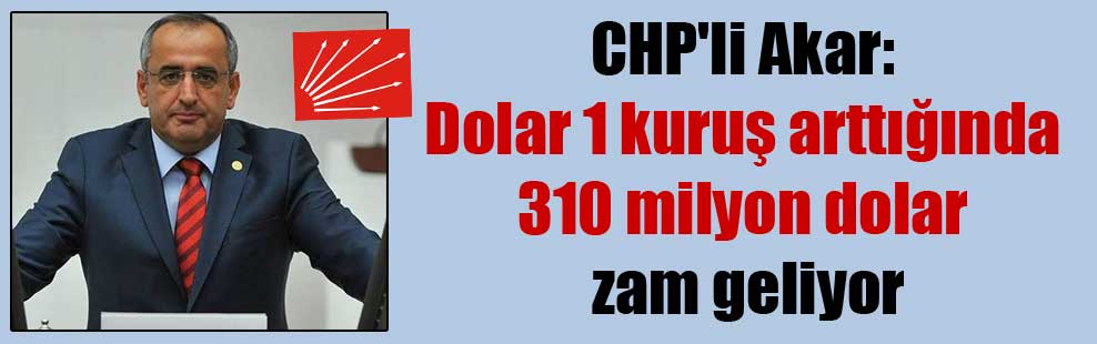 CHP’li Akar: Dolar 1 kuruş arttığında 310 milyon dolar zam geliyor