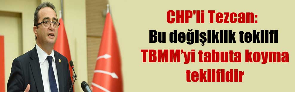 CHP’li Tezcan: Bu değişiklik teklifi TBMM’yi tabuta koyma teklifidir