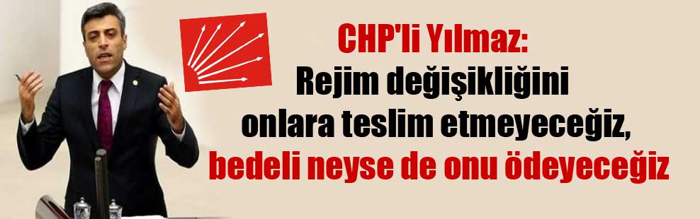 CHP’li Yılmaz: Rejim değişikliğini onlara teslim etmeyeceğiz, bedeli neyse de onu ödeyeceğiz