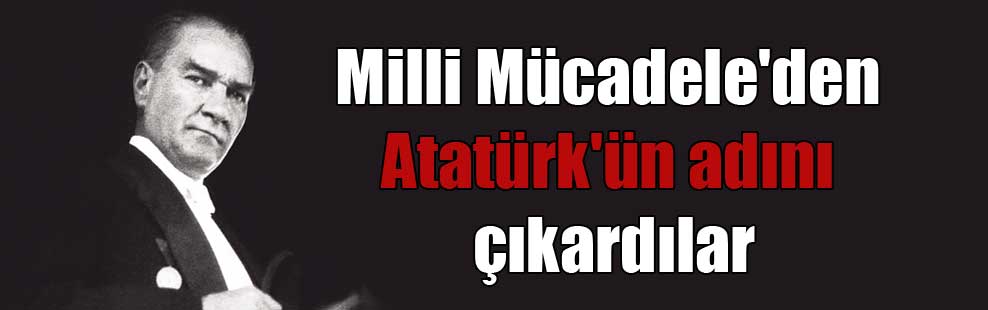 Milli Mücadele’den Atatürk’ün adını çıkardılar